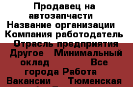 Продавец на автозапчасти › Название организации ­ Компания-работодатель › Отрасль предприятия ­ Другое › Минимальный оклад ­ 30 000 - Все города Работа » Вакансии   . Тюменская обл.,Тюмень г.